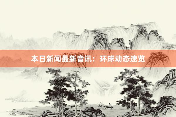 本日新闻最新音讯：环球动态速览