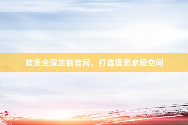 欧派全屋定制官网，打造理思家居空间