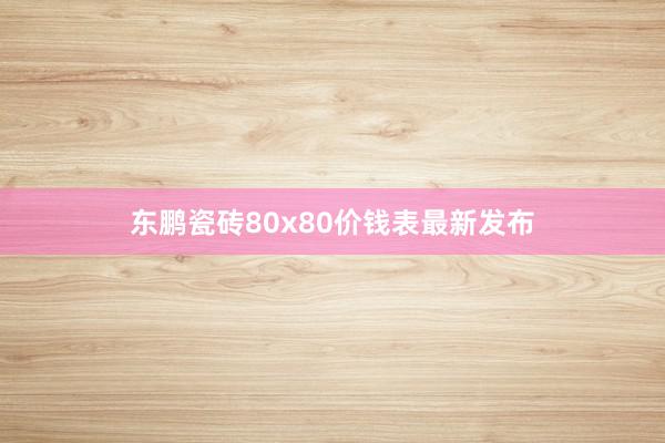 东鹏瓷砖80x80价钱表最新发布