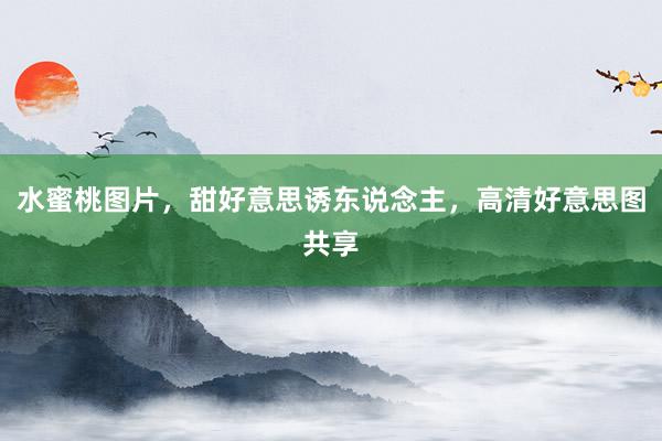 水蜜桃图片，甜好意思诱东说念主，高清好意思图共享